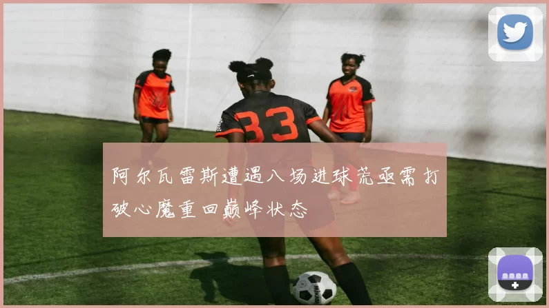 阿尔瓦雷斯遭遇八场进球荒亟需打破心魔重回巅峰状态