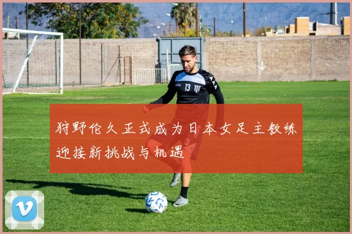 狩野伦久正式成为日本女足主教练迎接新挑战与机遇