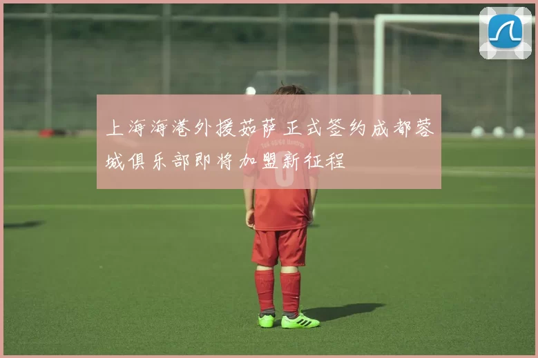 上海海港外援茹萨正式签约成都蓉城俱乐部即将加盟新征程