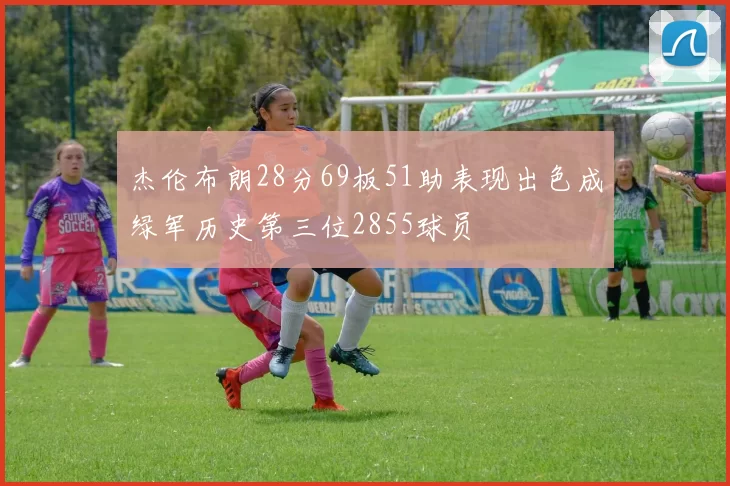 杰伦布朗28分69板51助表现出色成绿军历史第三位2855球员