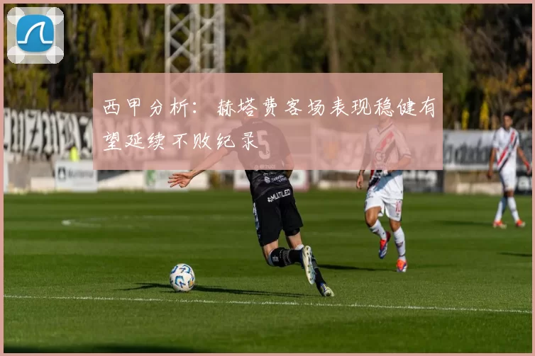 西甲分析：赫塔费客场表现稳健有望延续不败纪录
