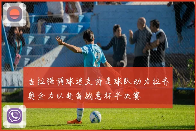 吉拉强调球迷支持是球队动力拉齐奥全力以赴备战意杯半决赛