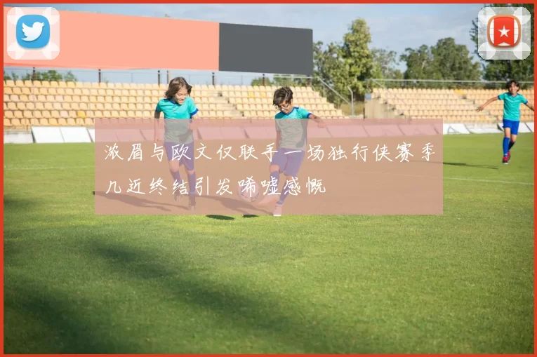 浓眉与欧文仅联手一场独行侠赛季几近终结引发唏嘘感慨