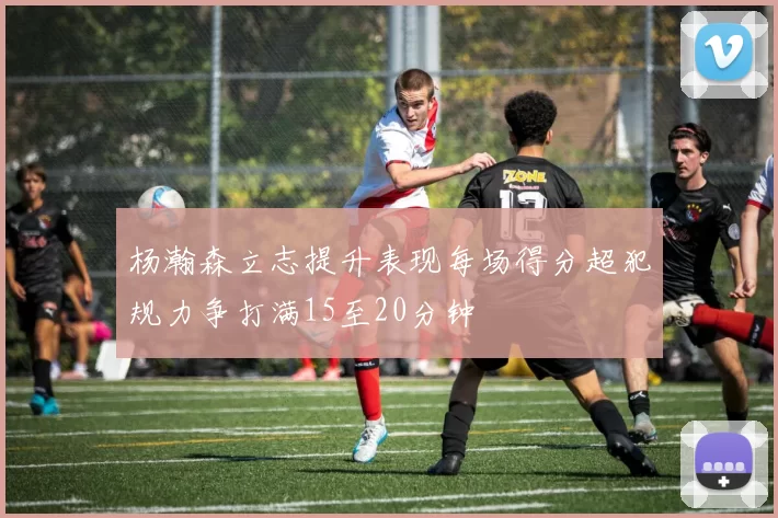 杨瀚森立志提升表现每场得分超犯规力争打满15至20分钟