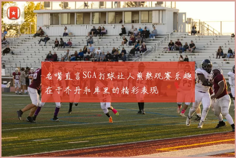 名嘴直言SGA打球让人煎熬观赛乐趣在于乔丹和库里的精彩表现