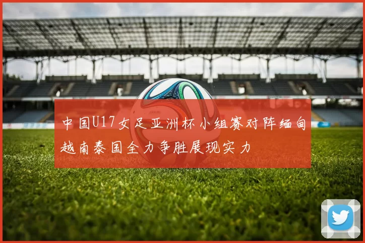 中国U17女足亚洲杯小组赛对阵缅甸越南泰国全力争胜展现实力