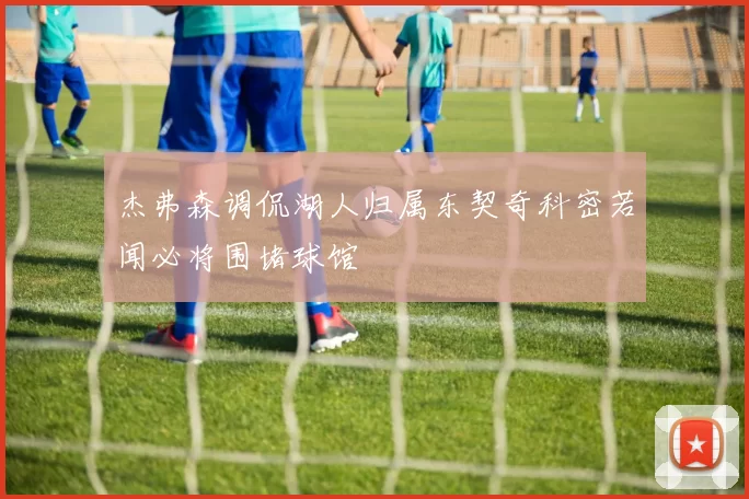 杰弗森调侃湖人归属东契奇科密若闻必将围堵球馆