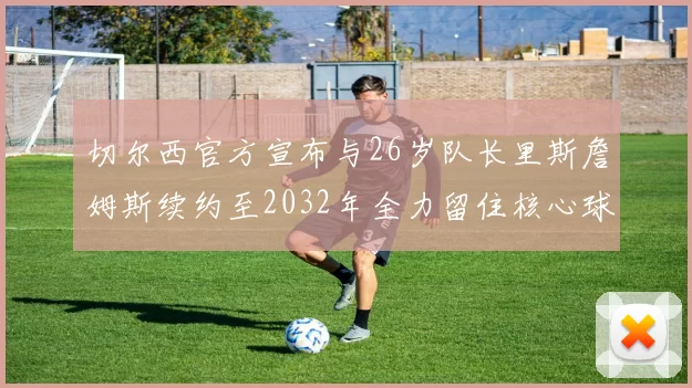 切尔西官方宣布与26岁队长里斯詹姆斯续约至2032年全力留住核心球员
